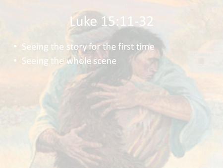 Luke 15:11-32 Seeing the story for the first time Seeing the whole scene.