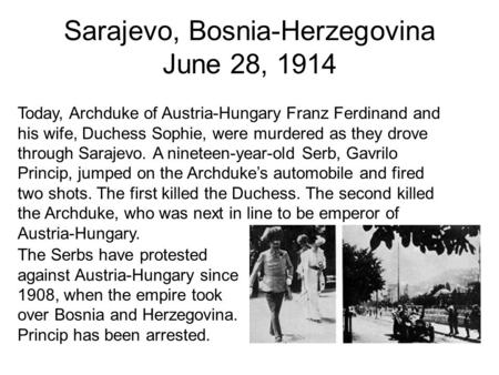 Sarajevo, Bosnia-Herzegovina June 28, 1914 The Serbs have protested against Austria-Hungary since 1908, when the empire took over Bosnia and Herzegovina.