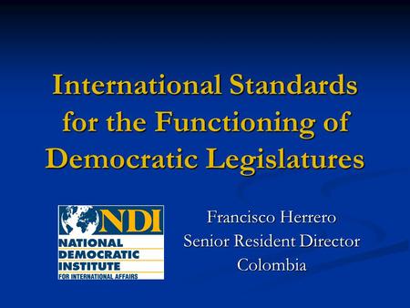 International Standards for the Functioning of Democratic Legislatures Francisco Herrero Senior Resident Director Colombia.