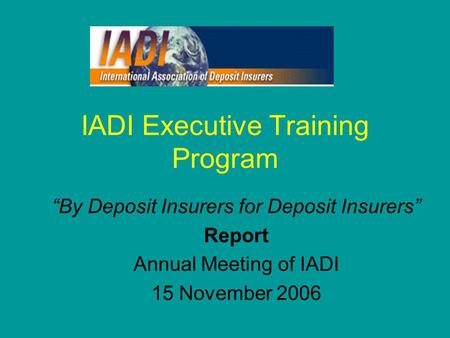 IADI Executive Training Program “By Deposit Insurers for Deposit Insurers” Report Annual Meeting of IADI 15 November 2006.