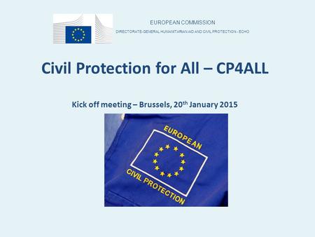 Civil Protection for All – CP4ALL Kick off meeting – Brussels, 20 th January 2015 EUROPEAN COMMISSION DIRECTORATE-GENERAL HUMANITARIAN AID AND CIVIL PROTECTION.