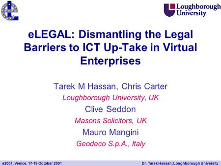 E2001, Venice, 17-19 October 2001Dr. Tarek Hassan, Loughborough University eLEGAL: Dismantling the Legal Barriers to ICT Up-Take in Virtual Enterprises.