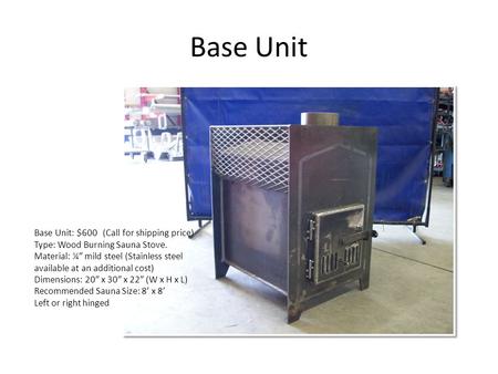 Base Unit Base Unit: $600 (Call for shipping price) Type: Wood Burning Sauna Stove. Material: ¼” mild steel (Stainless steel available at an additional.