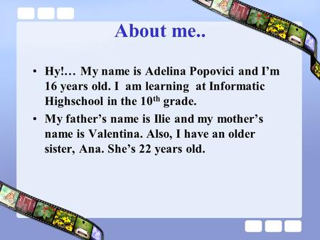 About me.. Hy!… My name is Adelina Popovici and I’m 16 years old. I am learning at Informatic Highschool in the 10 th grade. My father’s name is Ilie and.