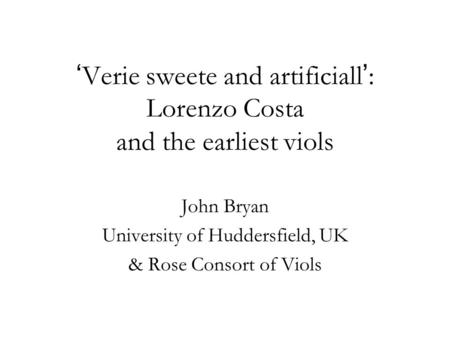 ‘ Verie sweete and artificiall ’ : Lorenzo Costa and the earliest viols John Bryan University of Huddersfield, UK & Rose Consort of Viols.