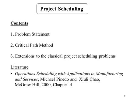 1 Project Scheduling Contents 1. Problem Statement 2. Critical Path Method 3. Extensions to the classical project scheduling problems Literature Operations.