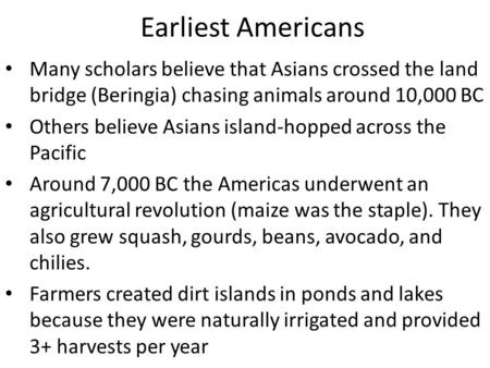 Earliest Americans Many scholars believe that Asians crossed the land bridge (Beringia) chasing animals around 10,000 BC Others believe Asians island-hopped.
