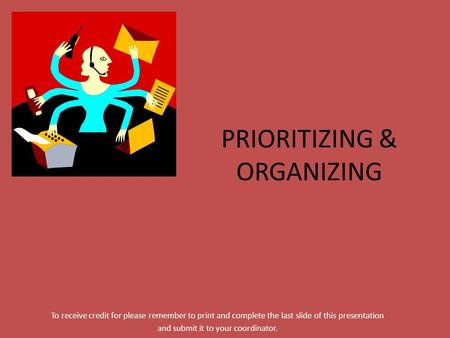 PRIORITIZING & ORGANIZING To receive credit for please remember to print and complete the last slide of this presentation and submit it to your coordinator.
