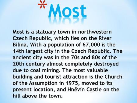 Most is a statuary town in northwestern Czech Republic, which lies on the River Bílina. With a population of 67,000 is the 14th largest city in the Czech.
