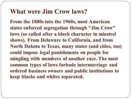 What were Jim Crow laws? From the 1880s into the 1960s, most American states enforced segregation through Jim Crow laws (so called after a black character.