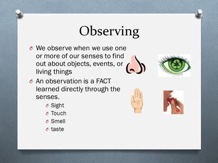 Observing We observe when we use one or more of our senses to find out about objects, events, or living things An observation is a FACT learned directly.