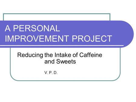 A PERSONAL IMPROVEMENT PROJECT Reducing the Intake of Caffeine and Sweets V. P. D.
