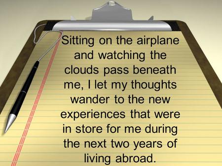 Sitting on the airplane and watching the clouds pass beneath me, I let my thoughts wander to the new experiences that were in store for me during the next.