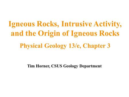 Tim Horner, CSUS Geology Department Igneous Rocks, Intrusive Activity, and the Origin of Igneous Rocks Physical Geology 13/e, Chapter 3.