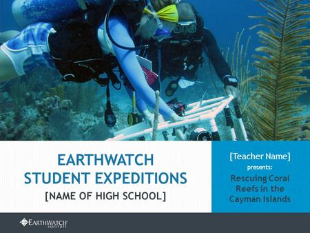 EARTHWATCH.ORG/EDUCATION/STUDENT-GROUP-EXPEDITIONS [Teacher Name] presents: Rescuing Coral Reefs in the Cayman Islands EARTHWATCH STUDENT EXPEDITIONS [NAME.