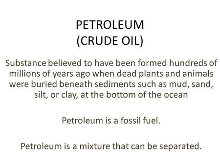 PETROLEUM (CRUDE OIL) Substance believed to have been formed hundreds of millions of years ago when dead plants and animals were buried beneath sediments.