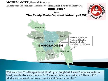 1 Area total: 56,997 sq. mi Population: 150 million Capital city: Dhaka Largest Port city: Chittagong MORIUM AKTER, General Secretary Bangladesh Independent.