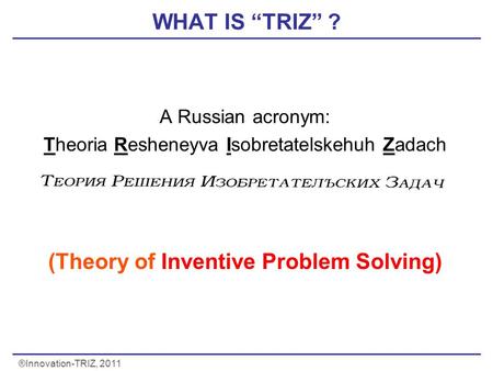 ®Innovation-TRIZ, 2011 WHAT IS “TRIZ” ? A Russian acronym: Theoria Resheneyva Isobretatelskehuh Zadach (Theory of Inventive Problem Solving) Problems)