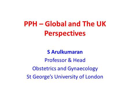PPH – Global and The UK Perspectives S Arulkumaran Professor & Head Obstetrics and Gynaecology St George’s University of London.