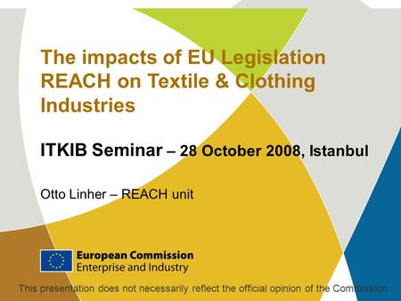 The impacts of EU Legislation REACH on Textile & Clothing Industries ITKIB Seminar – 28 October 2008, Istanbul Otto Linher – REACH unit This presentation.