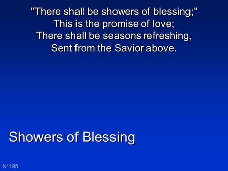 Showers of Blessing N°195 There shall be showers of blessing; This is the promise of love; There shall be seasons refreshing, Sent from the Savior above.