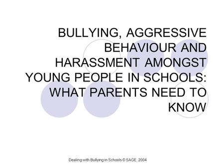 BULLYING, AGGRESSIVE BEHAVIOUR AND HARASSMENT AMONGST YOUNG PEOPLE IN SCHOOLS: WHAT PARENTS NEED TO KNOW Dealing with Bullying in Schools © SAGE, 2004.