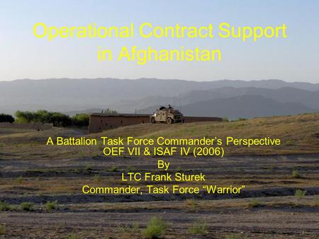 Operational Contract Support in Afghanistan A Battalion Task Force Commander’s Perspective OEF VII & ISAF IV (2006) By LTC Frank Sturek Commander, Task.