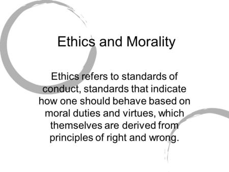 Ethics and Morality Ethics refers to standards of conduct, standards that indicate how one should behave based on moral duties and virtues, which themselves.