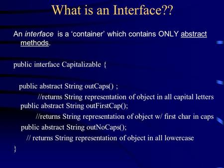 What is an Interface?? An interface is a ‘container’ which contains ONLY abstract methods. public interface Capitalizable { public abstract String outCaps()