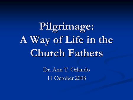 Pilgrimage: A Way of Life in the Church Fathers Dr. Ann T. Orlando 11 October 2008.