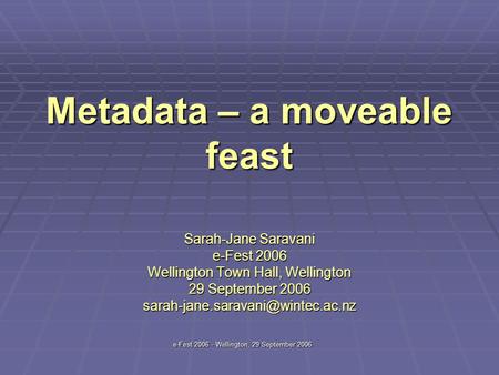 E-Fest 2006 - Wellington, 29 September 2006 Metadata – a moveable feast Sarah-Jane Saravani e-Fest 2006 Wellington Town Hall, Wellington 29 September 2006.