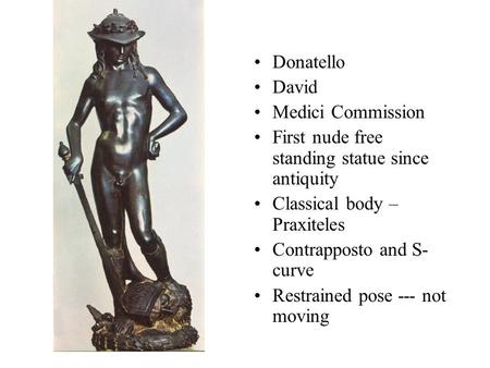 Donatello David Medici Commission First nude free standing statue since antiquity Classical body – Praxiteles Contrapposto and S- curve Restrained pose.