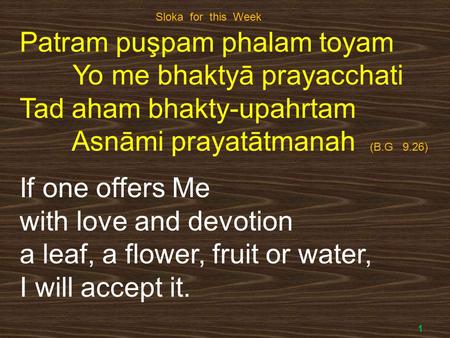 1 Patram puşpam phalam toyam Yo me bhaktyā prayacchati Tad aham bhakty-upahrtam Asnāmi prayatātmanah (B.G 9.26) If one offers Me with love and devotion.