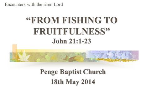 “FROM FISHING TO FRUITFULNESS” John 21:1-23 Penge Baptist Church 18th May 2014 Encounters with the risen Lord.