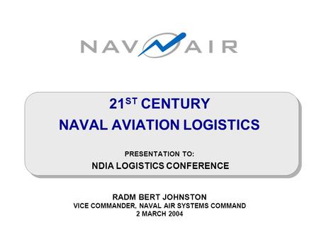 21 ST CENTURY NAVAL AVIATION LOGISTICS PRESENTATION TO: NDIA LOGISTICS CONFERENCE RADM BERT JOHNSTON VICE COMMANDER, NAVAL AIR SYSTEMS COMMAND 2 MARCH.