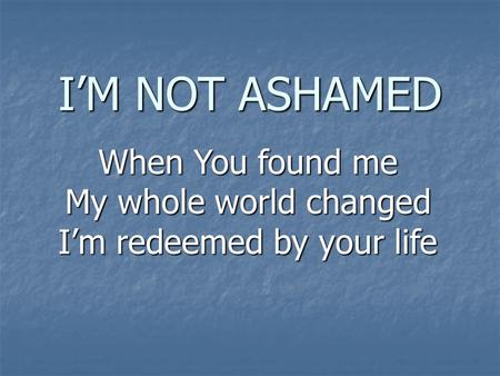 I’M NOT ASHAMED When You found me My whole world changed I’m redeemed by your life.