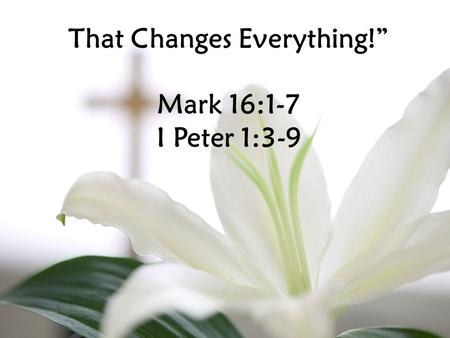 That Changes Everything!” Mark 16:1-7 I Peter 1:3-9.