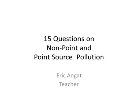 15 Questions on Non-Point and Point Source Pollution Eric Angat Teacher.