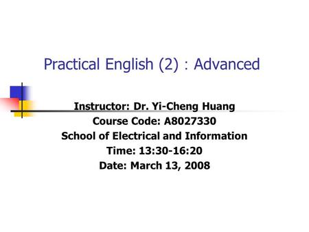 Practical English (2) ： Advanced Instructor: Dr. Yi-Cheng Huang Course Code: A8027330 School of Electrical and Information Time: 13:30-16:20 Date: March.