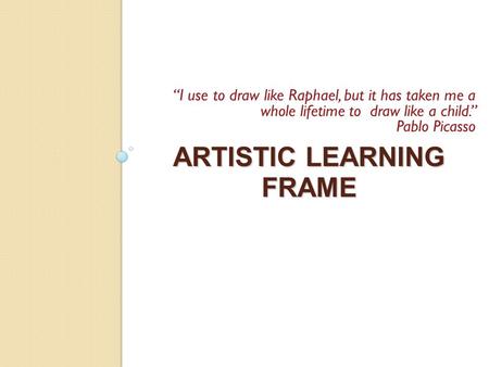 ARTISTIC LEARNING FRAME “I use to draw like Raphael, but it has taken me a whole lifetime to draw like a child.” Pablo Picasso.