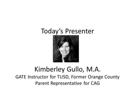 Today’s Presenter Kimberley Gullo, M.A. GATE Instructor for TUSD, Former Orange County Parent Representative for CAG.