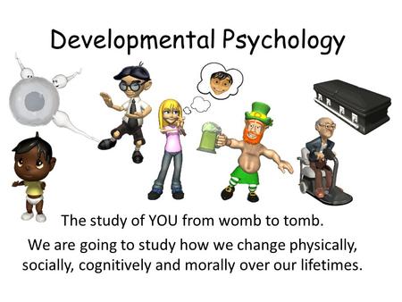 Developmental Psychology The study of YOU from womb to tomb. We are going to study how we change physically, socially, cognitively and morally over our.