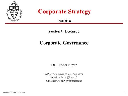 Session 07 © Furrer 2002-20081 Corporate Strategy Fall 2008 Session 7 - Lecture 3 Corporate Governance Dr. Olivier Furrer Office: TvA 1-1-11, Phone: 361.