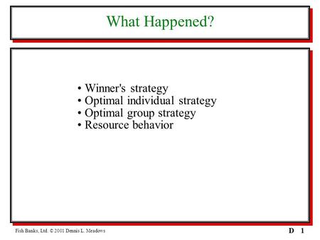 1D What Happened? Winner's strategy Optimal individual strategy Optimal group strategy Resource behavior Fish Banks, Ltd. © 2001 Dennis L. Meadows.