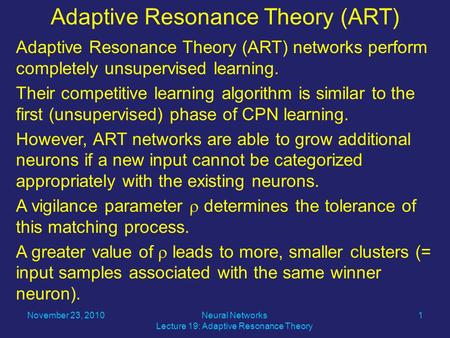 Adaptive Resonance Theory (ART) networks perform completely unsupervised learning. Their competitive learning algorithm is similar to the first (unsupervised)