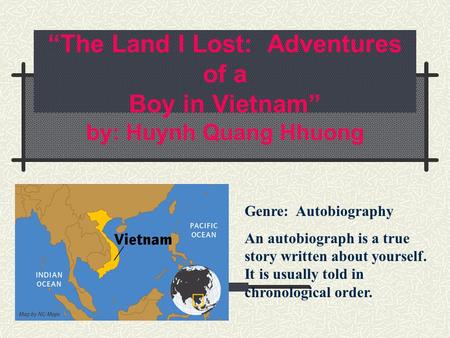 “The Land I Lost: Adventures of a Boy in Vietnam” by: Huynh Quang Hhuong Genre: Autobiography An autobiograph is a true story written about yourself.
