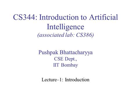 CS344: Introduction to Artificial Intelligence (associated lab: CS386) Pushpak Bhattacharyya CSE Dept., IIT Bombay Lecture–1: Introduction.