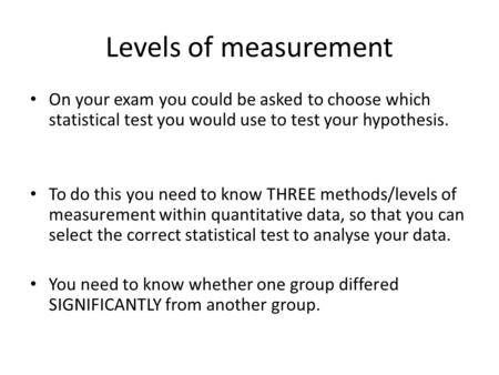 Levels of measurement On your exam you could be asked to choose which statistical test you would use to test your hypothesis. To do this you need to know.