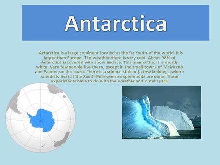 . Antarctica is a large continent located at the far south of the world. It is larger than Europe. The weather there is very cold. About 98% of Antarctica.