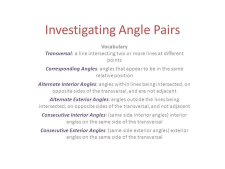 Investigating Angle Pairs Vocabulary Transversal: a line intersecting two or more lines at different points Corresponding Angles: angles that appear to.